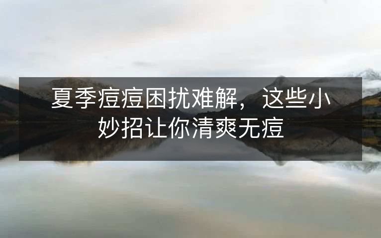 夏季痘痘困扰难解,这些小妙招让你清爽无痘 夏季痘痘困扰难解,这些小妙招让你清爽无痘