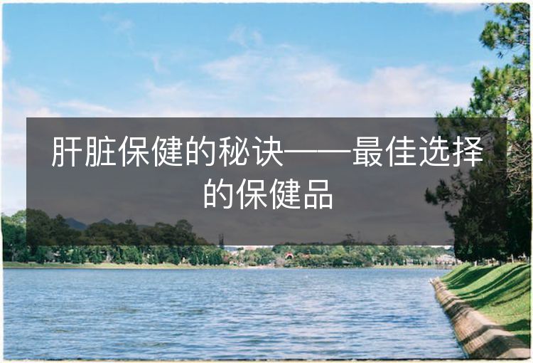 肝脏保健的秘诀——最佳选择的保健品 肝脏保健的秘诀——最佳选择的保健品
