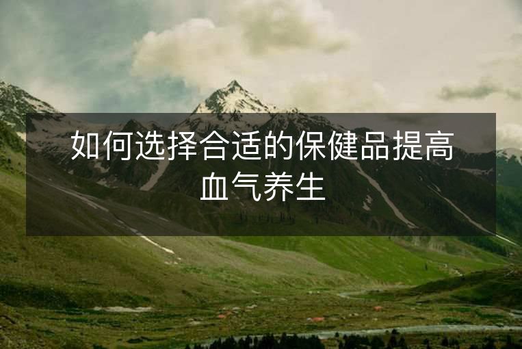 如何选择合适的保健品提高血气养生 如何选择合适的保健品提高血气养生